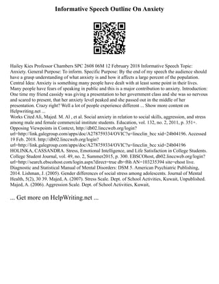 Informative Speech Outline On Anxiety
Hailey Kies Professor Chambers SPC 2608 06M 12 February 2018 Informative Speech Topic:
Anxiety. General Purpose: To inform. Specific Purpose: By the end of my speech the audience should
have a grasp understanding of what anxiety is and how it affects a large percent of the population.
Central Idea: Anxiety is something many people have dealt with at least some point in their lives.
Many people have fears of speaking in public and this is a major contribution to anxiety. Introduction:
One time my friend cassidy was giving a presentation to her government class and she was so nervous
and scared to present, that her anxiety level peaked and she passed out in the middle of her
presentation. Crazy right? Well a lot of people experience different ... Show more content on
Helpwriting.net ...
Works Cited Ali, Majed. M. Al , et al. Social anxiety in relation to social skills, aggression, and stress
among male and female commercial institute students. Education, vol. 132, no. 2, 2011, p. 351+.
Opposing Viewpoints in Context, http://db02.linccweb.org/login?
url=http://link.galegroup.com/apps/doc/A278759334/OVIC?u=lincclin_bcc xid=24b04196. Accessed
19 Feb. 2018. http://db02.linccweb.org/login?
url=http://link.galegroup.com/apps/doc/A278759334/OVIC?u=lincclin_bcc xid=24b04196
HOLINKA, CASSANDRA. Stress, Emotional Intelligence, and Life Satisfaction in College Students.
College Student Journal, vol. 49, no. 2, Summer2015, p. 300. EBSCOhost, db02.linccweb.org/login?
url=http://search.ebscohost.com/login.aspx?direct=true db=f6h AN=103235394 site=ehost live.
Diagnostic and Statistical Manual of Mental Disorders: DSM 5. American Psychiatric Publishing,
2014. Lishman, J. (2005). Gender differences of social stress among adolescents. Journal of Mental
Health, 5(2), 30 39. Majed, A. (2007). Stress Scale. Dept. of School Activities, Kuwait, Unpublished.
Majed, A. (2006). Aggression Scale. Dept. of School Activities, Kuwait,
... Get more on HelpWriting.net ...
 