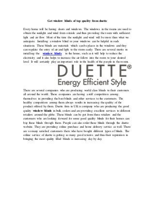 Get window blinds of top quality from duette
Every home will be having doors and windows. The windows in the rooms are used to
obtain the sunlight and wind from outside and thus providing the room with sufficient
light and air flow. Most of the time the sunlight and wind will be more than what we
anticipate. Installing a window blind in your windows can be helpful in such
situations. These blinds are materials which can be places in the windows and they
can regulate the entry of air and light to the room easily. There are several merits in
installing the window blinds in the house, such as it will help to reduce the
electricity and it also helps to increase the air follow into the room to your desired
level. It will certainly play an important role in the health of the people in the rooms.
There are several companies who are producing world class blinds to their customers
all around the world. These companies are having a stiff competition among
themselves in providing the best blinds and other services to the customers. The
healthy competition among them always results in increasing the quality of the
product offered by them. Duette firm in UK is company who are producing the good
quality window blinds in bulk orders and are providing excellent services to different
retailers around the globe. These blinds can be got from these retailers and the
customers who are looking forward for some good quality blinds for their homes can
buy these blinds through them. People can also order these blinds through the duette
website. They are providing online purchase and home delivery service as well. There
are so many satisfied customers there who have bought different types of blinds. The
online service of duette is getting so many good reviews and thus their reputation in
bringing the most quality filled blinds is increasing day by day.
 