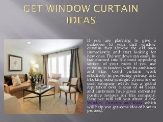 If you are planning to give a
makeover to your dull window
curtains then remove the old ones
immediately and start looking for
new ones. The windows can easily be
transformed into the most appealing
section of your room if you use
curtains in tandem with its ambiance
and size. Good curtains work
effectively in providing privacy and
blocking extra sunlight. Zynna is one
such company which has a global
reputation over a span of 44 years,
and customers have given extremely
positive reviews for this company.
Here we will tell you about a few
Window Curtains and Rods which
will help you get some idea of how to
proceed:
 