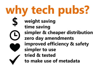 why tech pubs?
 $   weight saving
     time saving
     simpler & cheaper distribution
     zero day amendments
     improved efficiency & safety
     simpler to use
     tried & tested
     to make use of metadata
 