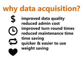 why data acquisition?
  $   improved data quality
      reduced admin cost
      improved turn round times
      reduced maintenance time
      time saving
      quicker & easier to use
      weight saving
 