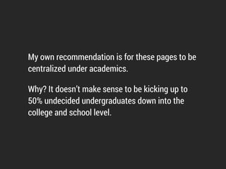 • Part of the program page or section should be dedicated to
high ability students (honors, accolades, research
opportunities).
• Data AND storytelling, not one or the other.
• Programs should always link to similar programs or at least
have a button for a listing page.
 