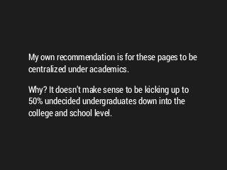 My own recommendation is for these pages to be
centralized under academics.
Why? It doesn’t make sense to be kicking up to
50% undecided undergraduates down into the
college and school level.
 