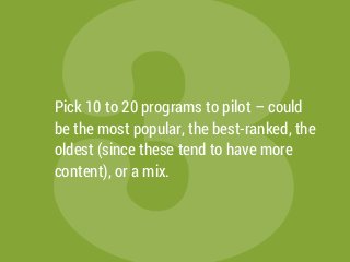 3Pick 10 to 20 programs to pilot – could
be the most popular, the best-ranked, the
oldest (since these tend to have more
content), or a mix.
 