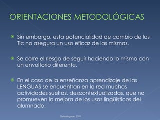 Sin embargo, esta potencialidad de cambio de las Tic no asegura un uso eficaz de las mismas. Se corre el riesgo de seguir haciendo lo mismo con un envoltorio diferente. En el caso de la enseñanza aprendizaje de las LENGUAS se encuentran en la red muchas actividades sueltas, descontextualizadas, que no promueven la mejora de los usos lingüísticos del alumnado. Getxolinguae. 2009 