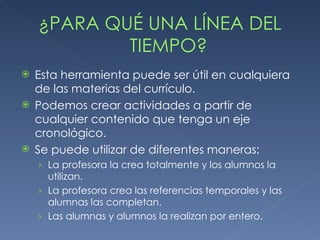 ¿PARA QUÉ UNA LÍNEA DEL TIEMPO? Esta herramienta puede ser útil en cualquiera de las materias del currículo. Podemos crear actividades a partir de cualquier contenido que tenga un eje cronológico. Se puede utilizar de diferentes maneras:  La profesora la crea totalmente y los alumnos la utilizan. La profesora crea las referencias temporales y las alumnas las completan. Las alumnas y alumnos la realizan por entero. 
