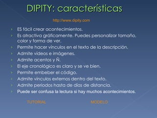 DIPITY: características http :// www.dipity.com ES fácil crear acontecimientos. Es atractiva gráficamente. Puedes personalizar tamaño, color y forma de ver. Permite hacer vínculos en el texto de la descripción. Admite vídeos e imágenes. Admite acentos y Ñ. El eje cronológico es claro y se ve bien. Permite embeber el código. Admite vínculos externos dentro del texto. Admite periodos hasta de días de distancia. Puede ser confusa la lectura si hay muchos acontecimientos. TUTORIAL     MODELO 
