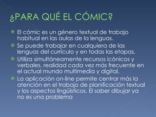 ¿PARA QUÉ EL CÓMIC? El cómic es un género textual de trabajo habitual en las aulas de la lenguas. Se puede trabajar en cualquiera de las lenguas del currículo y en todas las etapas. Utiliza simultáneamente recursos icónicos y verbales, realidad cada vez más frecuente en el actual mundo multimedia y digital. La aplicación on-line permite centrar más la atención en el trabajo de planificación textual y los aspectos lingüísticos. El saber dibujar ya no es una problema 