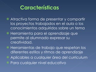 Características Atractiva forma de presentar y compartir los proyectos trabajados en el aula o los conocimientos adquiridos sobre un tema Herramienta para el aprendizaje que permite al alumnado expresar su creatividad. Herramientas de trabajo que respetan los diferentes estilos y ritmos de aprendizaje Aplicables a cualquier área del currículum Para cualquier nivel educativo 
