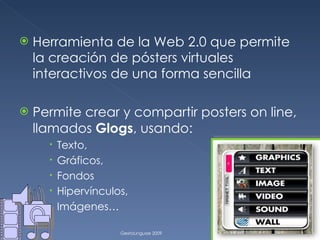 Herramienta de la Web 2.0 que permite la creación de pósters virtuales interactivos de una forma sencilla Permite crear y compartir posters on line, llamados  Glogs , usando: Texto,  Gráficos, Fondos Hipervínculos,  Imágenes…  GextoLinguae 2009 