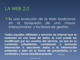Es una evolución de la Web tradicional en la búsqueda de una mayor interactividad  y facilidad de gestión. Getxolinguae. 2009 " todas aquellas utilidades y servicios de Internet que se sustentan en una base de datos, la cual puede ser modificada por los usuarios del servicio, ya sea en su contenido (añadiendo, cambiando o borrando información o asociando datos a la información existente) o bien en la forma de presentarlos, o en contenido y forma simultáneamente. “  Wikipedia 
