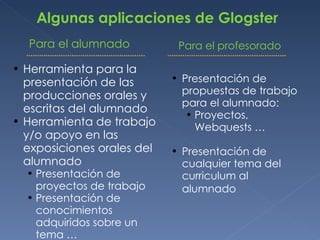 Algunas aplicaciones de Glogster Para el alumnado Presentación de propuestas de trabajo para el alumnado: Proyectos, Webquests … Presentación de cualquier tema del curriculum al alumnado   Herramienta para la presentación de las producciones orales y escritas del alumnado Herramienta de trabajo y/o apoyo en las exposiciones orales del alumnado Presentación de proyectos de trabajo Presentación de conocimientos adquiridos sobre un tema … Para el profesorado 