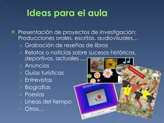 Ideas para el aula Presentación de proyectos de investigación:  Producciones orales, escritas. audiovisuales… Grabación de reseñas de libros Relatos o noticias sobre sucesos históricos, deportivos, actuales …. Anuncios Guías turísticas Entrevistas Biografías Poesías Líneas del tiempo Otros… 