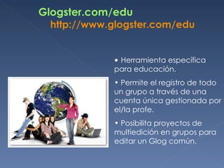 Glogster.com/edu http :// www.glogster.com / edu Herramienta específica para educación.  Permite el registro de todo un grupo a través de una cuenta única gestionada por el/la profe.  Posibilita proyectos de multiedición en grupos para editar un Glog común.  