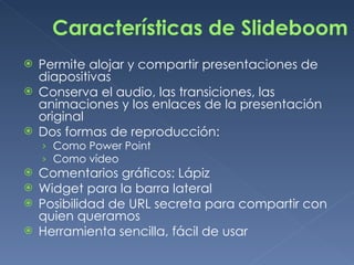 Características de Slideboom Permite alojar y compartir presentaciones de diapositivas  Conserva el audio, las transiciones, las animaciones y los enlaces de la presentación original Dos formas de reproducción: Como Power Point Como vídeo Comentarios gráficos: Lápiz Widget para la barra lateral Posibilidad de URL secreta para compartir con quien queramos Herramienta sencilla, fácil de usar 