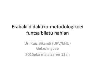 Erabaki didaktiko-metodologikoei
funtsa bilatu nahian
Uri Ruiz Bikandi (UPV/EHU)
Getxolinguae
2015eko maiatzaren 13an
 
