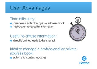 User Advantages 
Time efﬁciency:

           
      
     
    
  business cards directly into address book
  redirection to speciﬁc information


Useful to diffuse information: 
  directly online, ready to be shared
   
    
   
   
   


Ideal to manage a professional or private
address book: 
  automatic contact updates
       
     
    
   
   
 