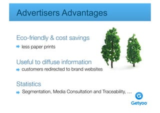 Advertisers Advantages 

Eco-friendly & cost savings
  less paper prints
 
    
      
      
      


Useful to diffuse information 
  customers redirected to brand websites
      
     
     
   


Statistics
  Segmentation, Media Consultation and Traceability, … 

    
     
      
     
       
 