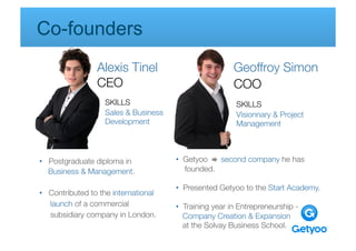 Co-founders
                Alexis Tinel
                              Geoffroy Simon
                CEO 
                                      COO 
                   SKILLS 
                                 SKILLS
                   Sales & Business                         Visionnary & Project
                   Development 
                            Management
                   
        
         
          
         

       

             
               

•  Postgraduate diploma in 
              •  Getyoo    second company he has               
   Business & Management.
                   founded.

                                          •  Presented Getyoo to the Start Academy.
•  Contributed to the international          
   launch of a commercial 
               •  Training year in Entrepreneurship -       
   subsidiary company in London.
            Company Creation & Expansion 
                    

        
        
        
          
      at the Solvay Business School. 
                                                  
                                          
          
       
         
           
               
 