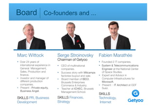 Board                   Co-founders and ...                               




Marc Wittock
                      Serge Stroinovsky                  Fabien Marathée
                                   Chairman of Getyoo
•  Over 24 years of 
                                                 •  Founded 2 IT companies.
   international experience in 
   •  CEO of multinational 
          •  System & Telecommunications 
   General Management, 
              companies.
                        Engineer at the National Center 
   Sales, Production and 
         •  Success story with Milcamps 
      of Space Studies.
   ﬁnance.
                           factories buyout and sale.
     •  Expert and Advisor in 
•  Investor and manager of 
       •  Board member of BECI, 
            Computer Infrastructures for 
   different production 
             Brussels Enterprises 
             Microsoft. 
   companies.
                        Commerce & Industry.
           •  Present : IT Architect at GDF 
•  Present : Private equity, 
     •  Teacher at ICHEC, Brussels 
       Suez.
   Business Angel.
                   Management School.
                                                                      SKILLS
SKILLS PR, Business                SKILLS Finances,                   Technology,
Development
                       Strategy
                           Internet

           
            
         

          

          

         
          
           
           
   
 