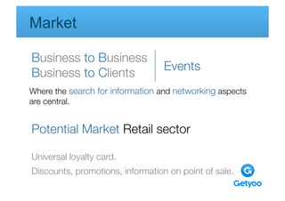 Market

Business to Business
                                  Events
Business to Clients
Where the search for information and networking aspects 
are central. 
 

Potential Market Retail sector

Universal loyalty card.
Discounts, promotions, information on point of sale.
 