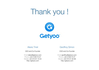 Thank you 
                   !



    Alexis Tinel
               
               Geoffroy Simon
                                            
 CEO and Co-Founder
                  
           COO and Co-Founder
                                               

Email alexis@getyoo.com 
   Email geoffroy@getyoo.com   
Phone +32 2 548 70 27 
      Phone +32 2 548 70 27  
Mobile +32 473 91 15 24 
    Mobile +32 470 51 94 99  
  http://getyoo.com 
           http://getyoo.com
 