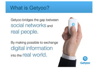 What is Getyoo?

Getyoo bridges the gap between 
 
social networks and                  
real people.
By making possible to exchange 
 
digital information 
            
       
into the real world.
 