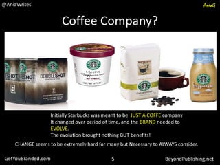 Coffee Company?
Initially Starbucks was meant to be JUST A COFFE company
It changed over period of time, and the BRAND needed to
EVOLVE.
The evolution brought nothing BUT benefits!
CHANGE seems to be extremely hard for many but Necessary to ALWAYS consider.
GetYouBranded.com BeyondPublishing.net
@AniaWrites AniaG
5
 