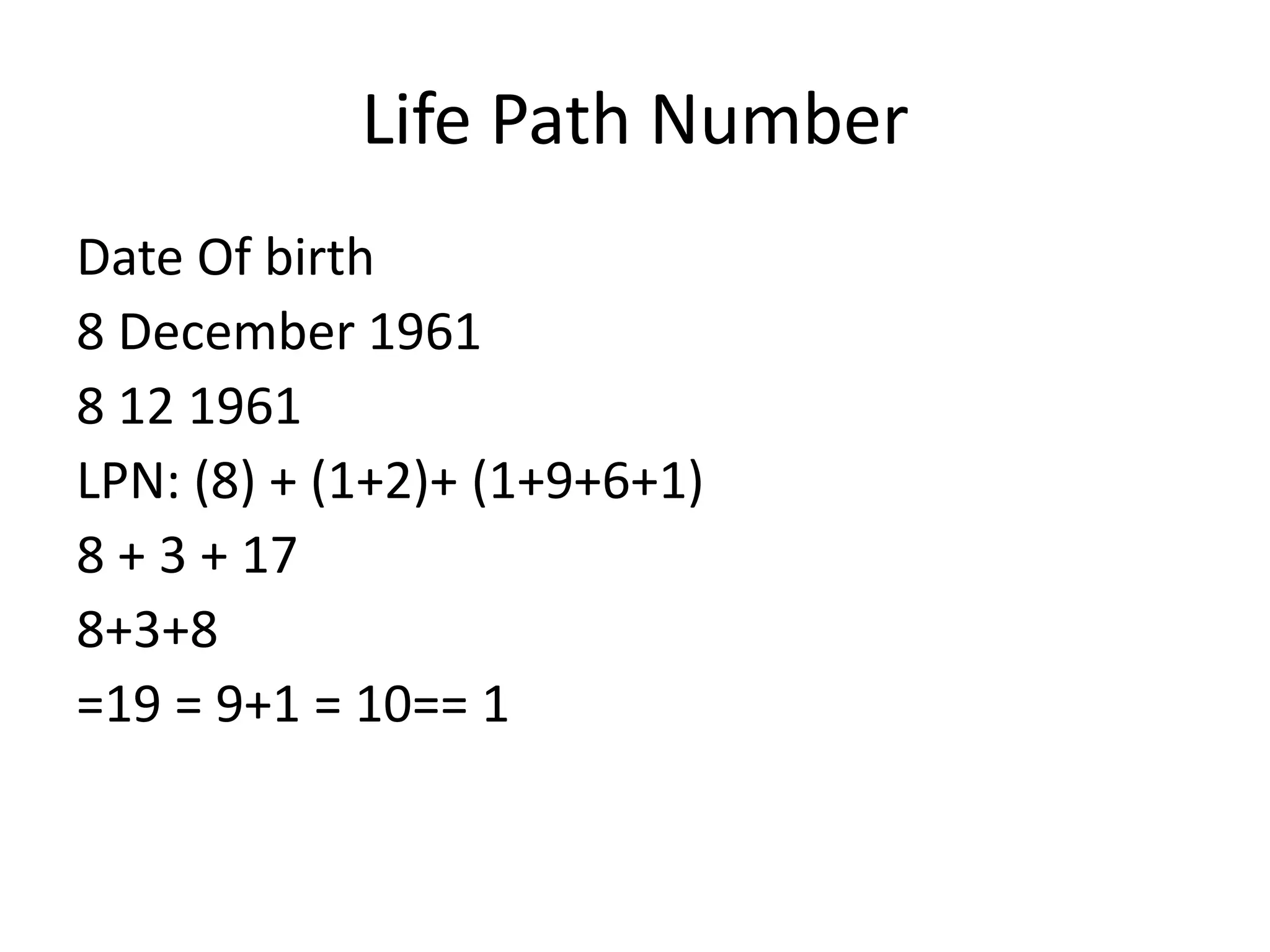 Life Path Number
Date Of birth
8 December 1961
8 12 1961
LPN: (8) + (1+2)+ (1+9+6+1)
8 + 3 + 17
8+3+8
=19 = 9+1 = 10== 1
 