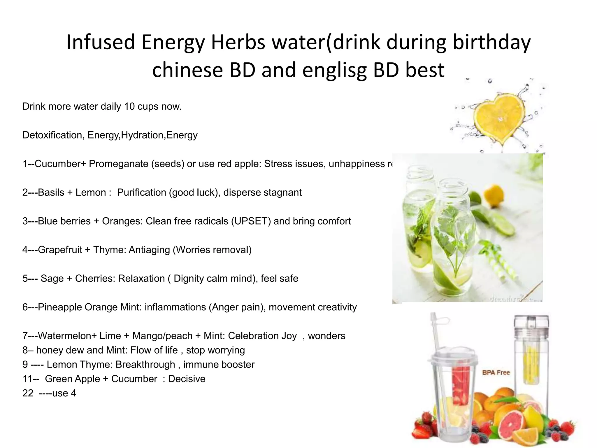 Infused Energy Herbs water(drink during birthday
chinese BD and englisg BD best
Drink more water daily 10 cups now.
Detoxification, Energy,Hydration,Energy
1--Cucumber+ Promeganate (seeds) or use red apple: Stress issues, unhappiness removal
2---Basils + Lemon : Purification (good luck), disperse stagnant
3---Blue berries + Oranges: Clean free radicals (UPSET) and bring comfort
4---Grapefruit + Thyme: Antiaging (Worries removal)
5--- Sage + Cherries: Relaxation ( Dignity calm mind), feel safe
6---Pineapple Orange Mint: inflammations (Anger pain), movement creativity
7---Watermelon+ Lime + Mango/peach + Mint: Celebration Joy , wonders
8– honey dew and Mint: Flow of life , stop worrying
9 ---- Lemon Thyme: Breakthrough , immune booster
11-- Green Apple + Cucumber : Decisive
22 ----use 4
 
