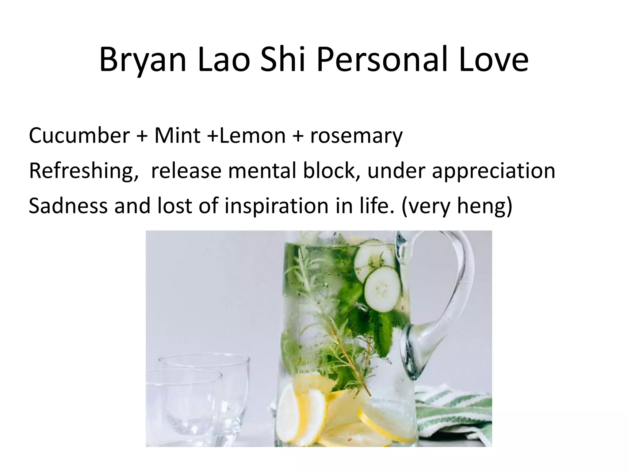 Bryan Lao Shi Personal Love
Cucumber + Mint +Lemon + rosemary
Refreshing, release mental block, under appreciation
Sadness and lost of inspiration in life. (very heng)
 