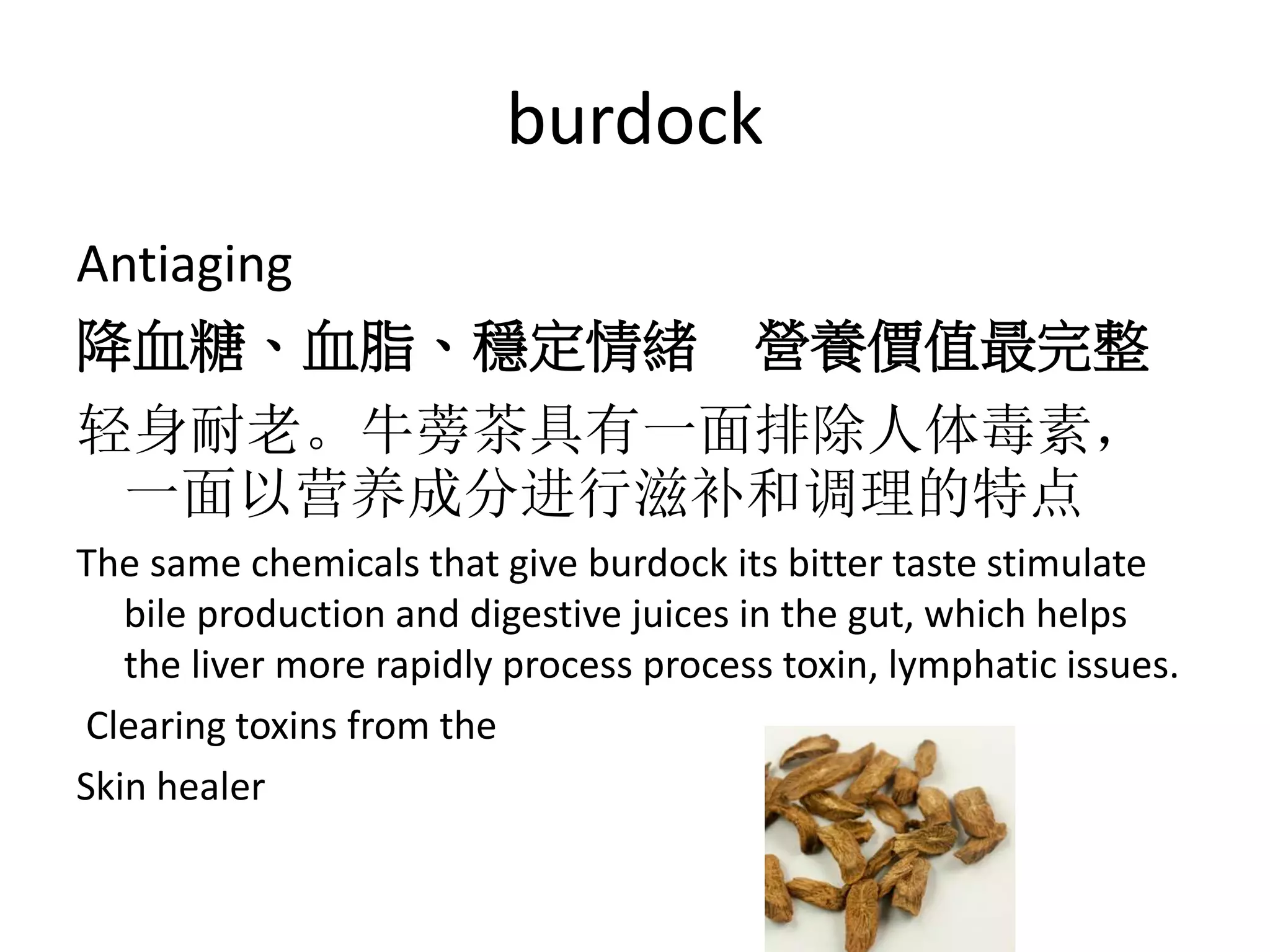 burdock
Antiaging
降血糖、血脂、穩定情緒 營養價值最完整
轻身耐老。牛蒡茶具有一面排除人体毒素，
一面以营养成分进行滋补和调理的特点
The same chemicals that give burdock its bitter taste stimulate
bile production and digestive juices in the gut, which helps
the liver more rapidly process process toxin, lymphatic issues.
Clearing toxins from the
Skin healer
 