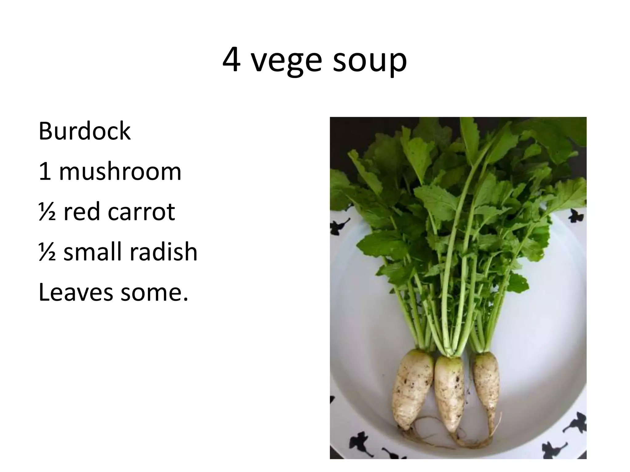4 vege soup
Burdock
1 mushroom
½ red carrot
½ small radish
Leaves some.
 