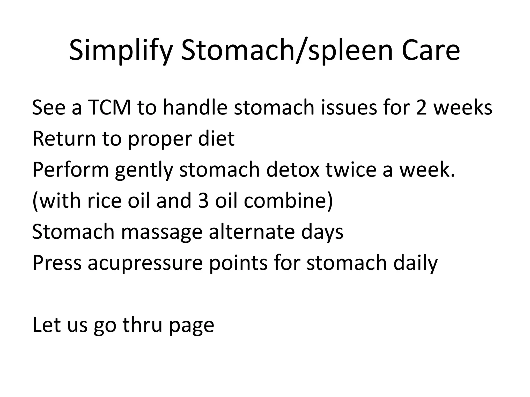 Simplify Stomach/spleen Care
See a TCM to handle stomach issues for 2 weeks
Return to proper diet
Perform gently stomach detox twice a week.
(with rice oil and 3 oil combine)
Stomach massage alternate days
Press acupressure points for stomach daily
Let us go thru page
 