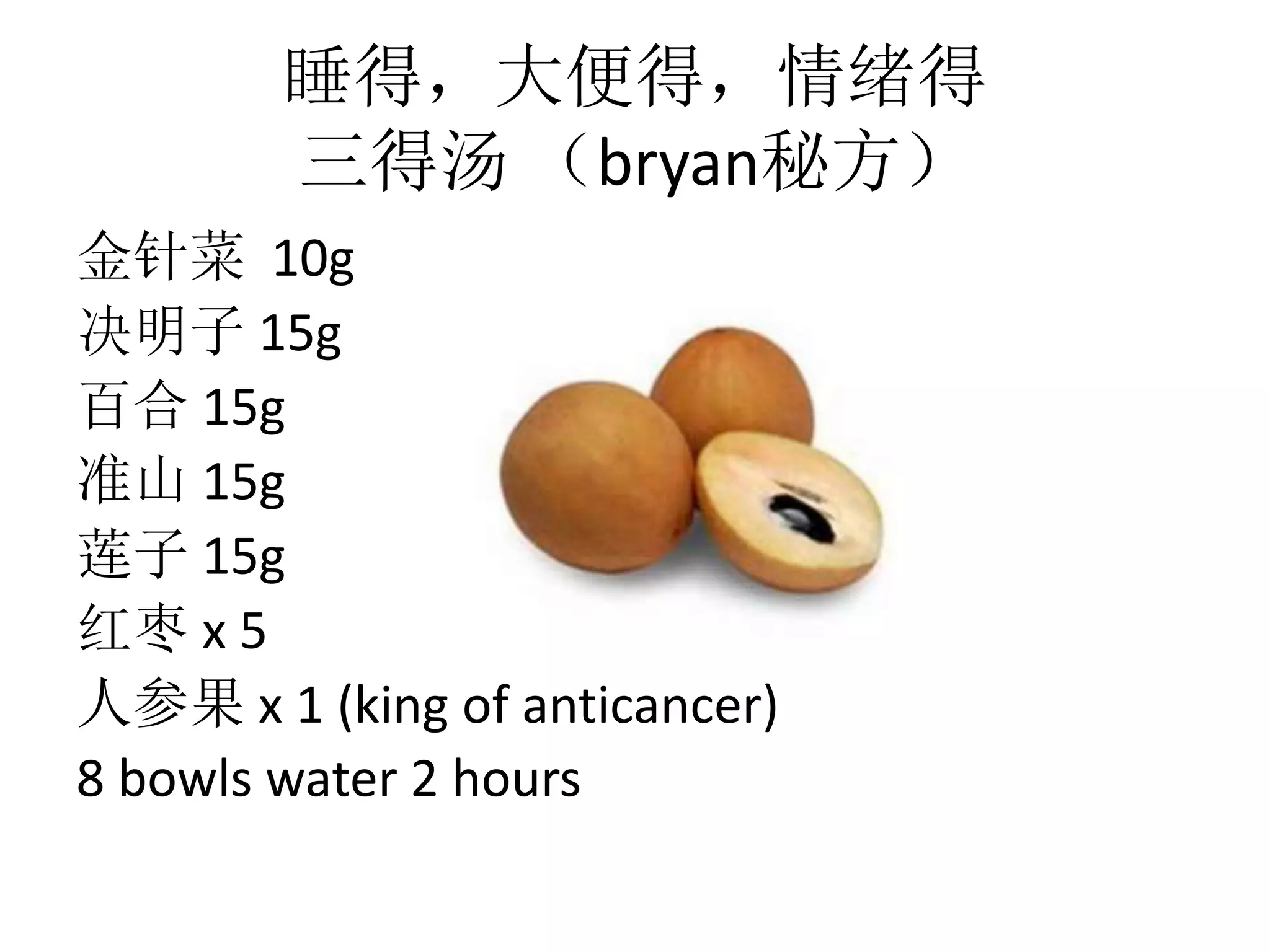 睡得，大便得，情绪得
三得汤 （bryan秘方）
金针菜 10g
决明子 15g
百合 15g
准山 15g
莲子 15g
红枣 x 5
人参果 x 1 (king of anticancer)
8 bowls water 2 hours
 