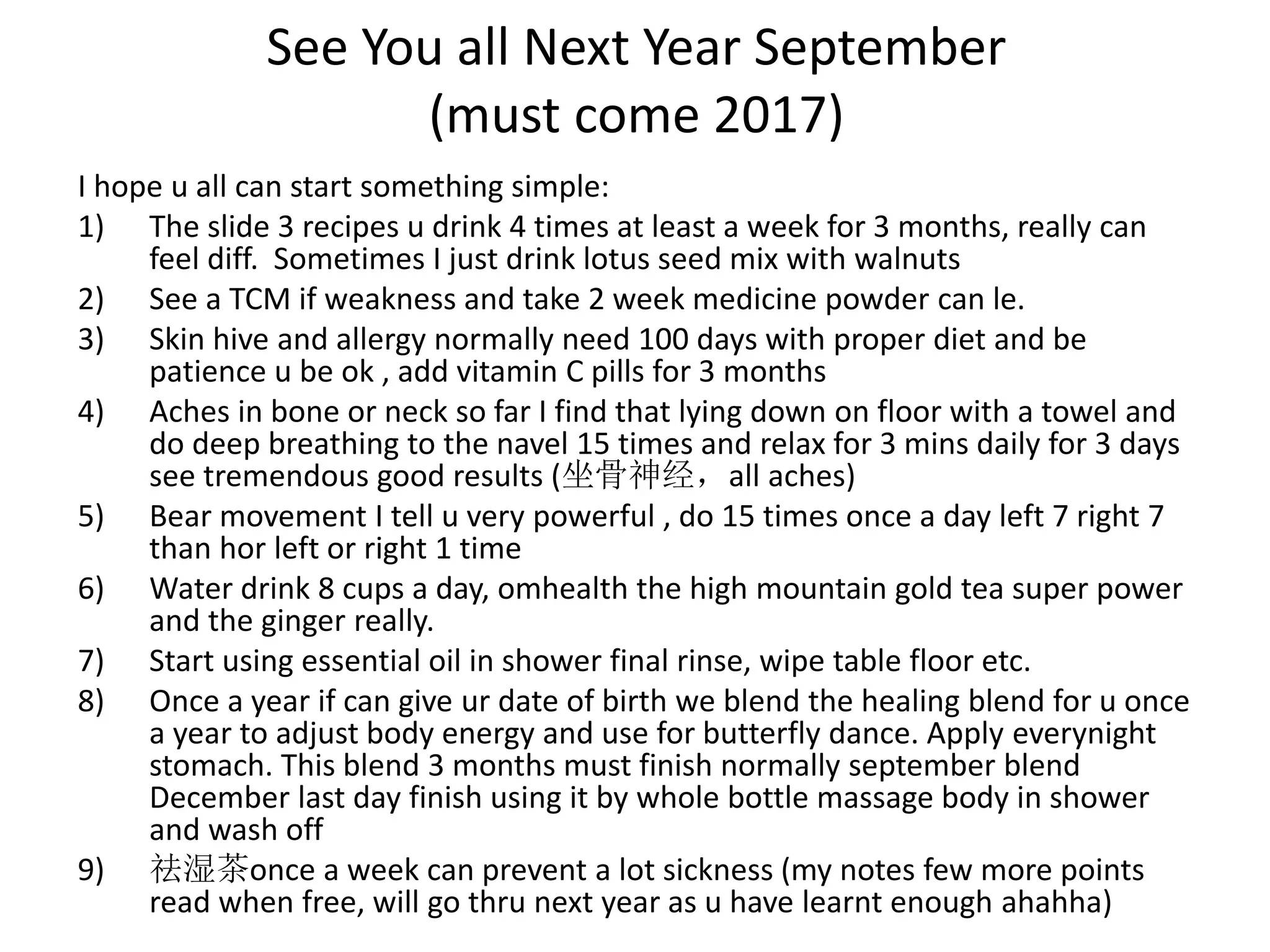 See You all Next Year September
(must come 2017)
I hope u all can start something simple:
1) The slide 3 recipes u drink 4 times at least a week for 3 months, really can
feel diff. Sometimes I just drink lotus seed mix with walnuts
2) See a TCM if weakness and take 2 week medicine powder can le.
3) Skin hive and allergy normally need 100 days with proper diet and be
patience u be ok , add vitamin C pills for 3 months
4) Aches in bone or neck so far I find that lying down on floor with a towel and
do deep breathing to the navel 15 times and relax for 3 mins daily for 3 days
see tremendous good results (坐骨神经，all aches)
5) Bear movement I tell u very powerful , do 15 times once a day left 7 right 7
than hor left or right 1 time
6) Water drink 8 cups a day, omhealth the high mountain gold tea super power
and the ginger really.
7) Start using essential oil in shower final rinse, wipe table floor etc.
8) Once a year if can give ur date of birth we blend the healing blend for u once
a year to adjust body energy and use for butterfly dance. Apply everynight
stomach. This blend 3 months must finish normally september blend
December last day finish using it by whole bottle massage body in shower
and wash off
9) 祛湿茶once a week can prevent a lot sickness (my notes few more points
read when free, will go thru next year as u have learnt enough ahahha)
 