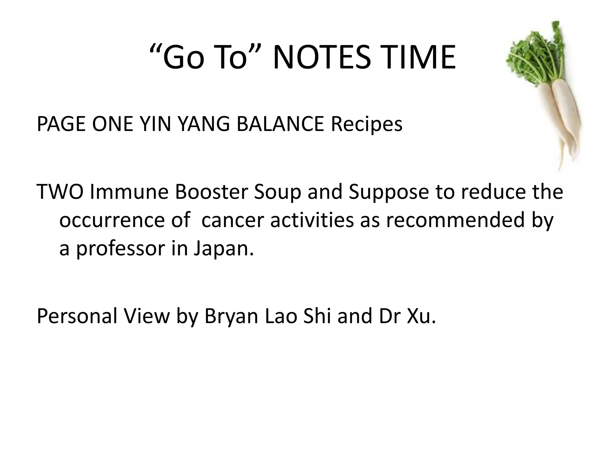 “Go To” NOTES TIME
PAGE ONE YIN YANG BALANCE Recipes
TWO Immune Booster Soup and Suppose to reduce the
occurrence of cancer activities as recommended by
a professor in Japan.
Personal View by Bryan Lao Shi and Dr Xu.
 