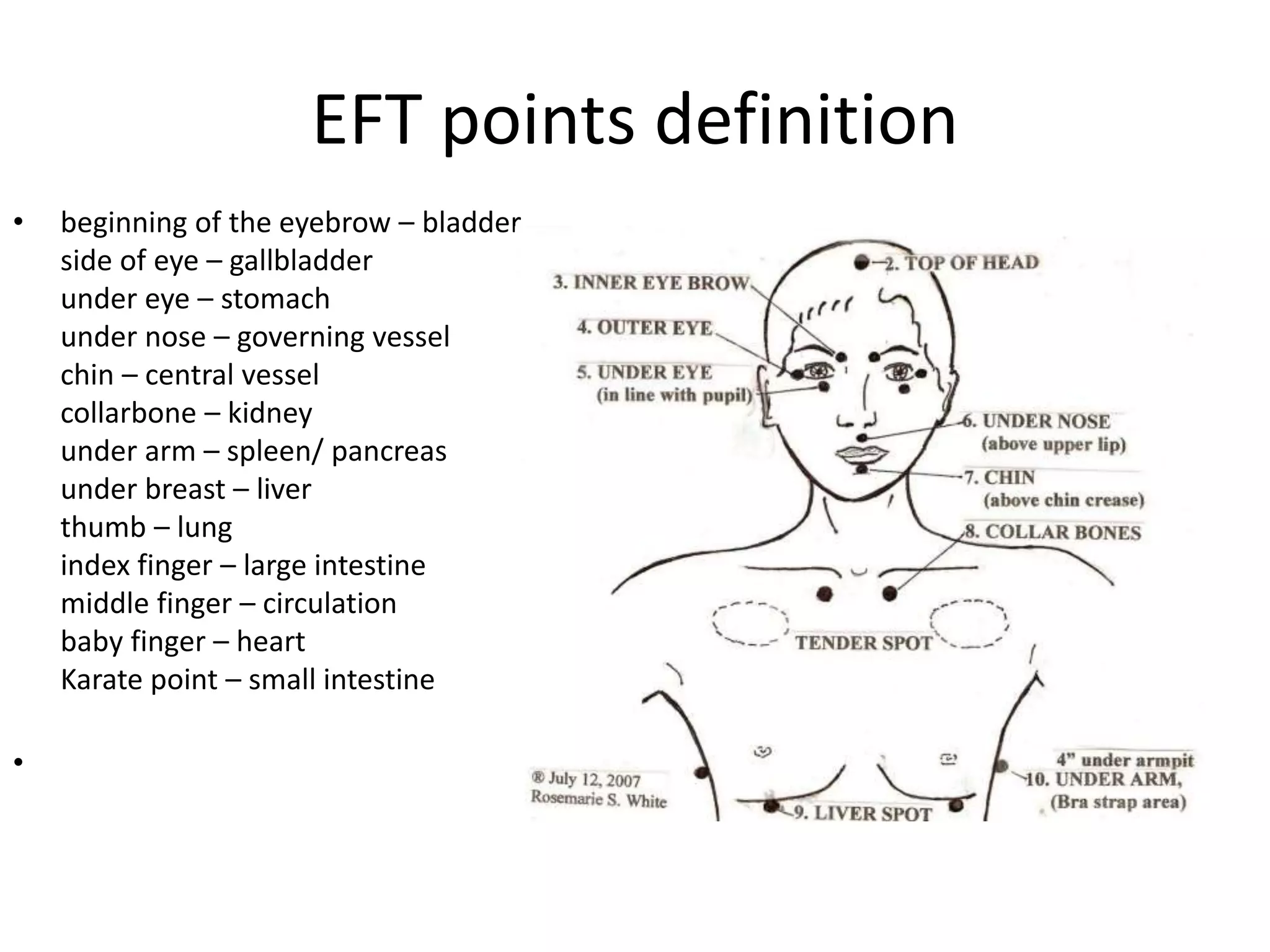 EFT points definition
• beginning of the eyebrow – bladder
side of eye – gallbladder
under eye – stomach
under nose – governing vessel
chin – central vessel
collarbone – kidney
under arm – spleen/ pancreas
under breast – liver
thumb – lung
index finger – large intestine
middle finger – circulation
baby finger – heart
Karate point – small intestine
•
 