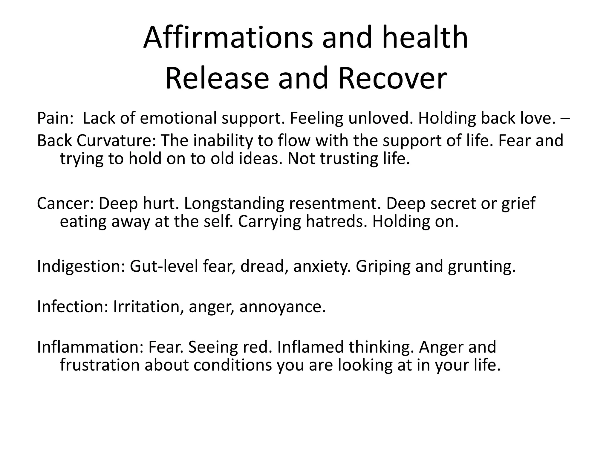 Affirmations and health
Release and Recover
Pain: Lack of emotional support. Feeling unloved. Holding back love. –
Back Curvature: The inability to flow with the support of life. Fear and
trying to hold on to old ideas. Not trusting life.
Cancer: Deep hurt. Longstanding resentment. Deep secret or grief
eating away at the self. Carrying hatreds. Holding on.
Indigestion: Gut-level fear, dread, anxiety. Griping and grunting.
Infection: Irritation, anger, annoyance.
Inflammation: Fear. Seeing red. Inflamed thinking. Anger and
frustration about conditions you are looking at in your life.
 