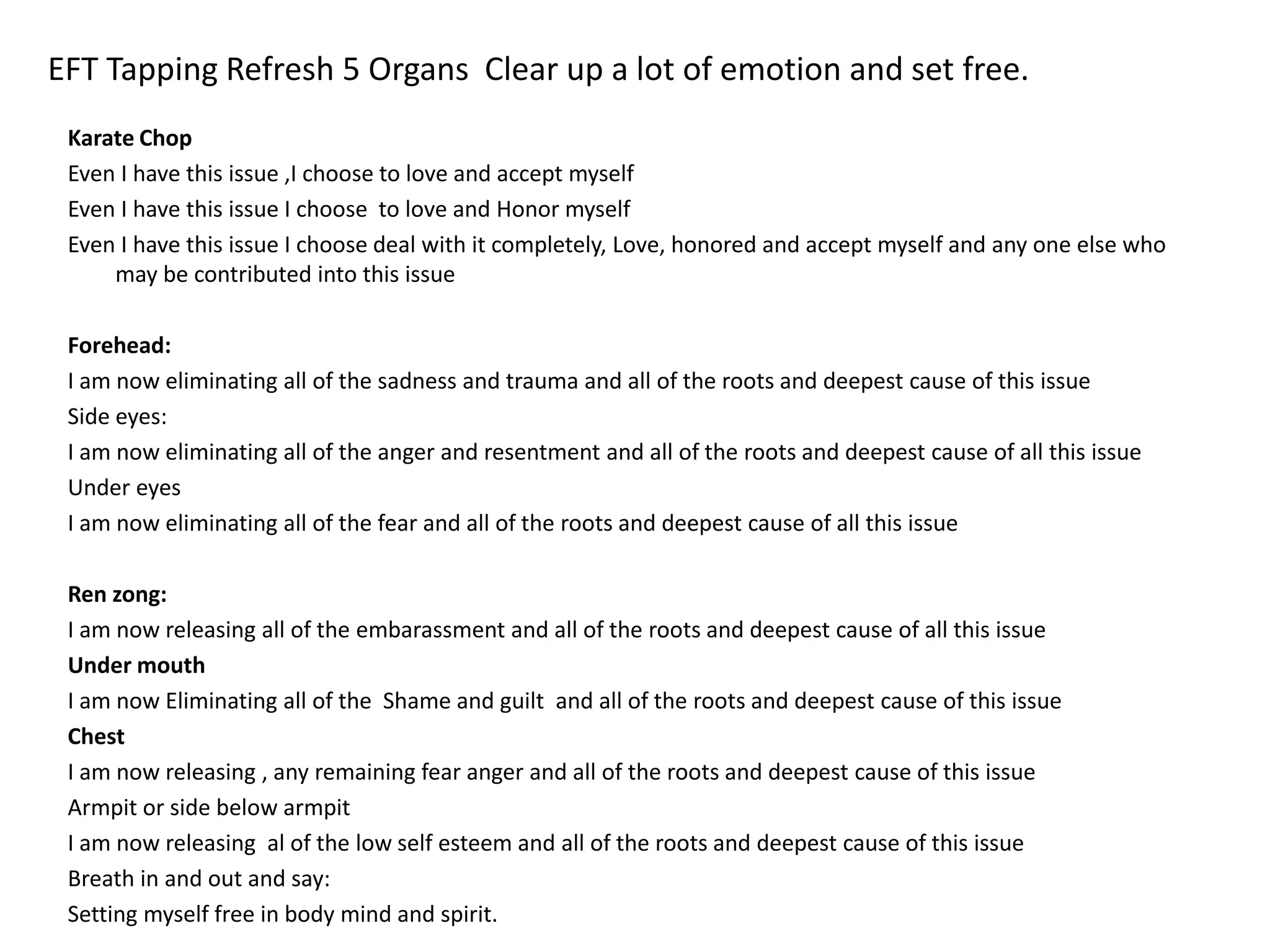 EFT Tapping Refresh 5 Organs Clear up a lot of emotion and set free.
Karate Chop
Even I have this issue ,I choose to love and accept myself
Even I have this issue I choose to love and Honor myself
Even I have this issue I choose deal with it completely, Love, honored and accept myself and any one else who
may be contributed into this issue
Forehead:
I am now eliminating all of the sadness and trauma and all of the roots and deepest cause of this issue
Side eyes:
I am now eliminating all of the anger and resentment and all of the roots and deepest cause of all this issue
Under eyes
I am now eliminating all of the fear and all of the roots and deepest cause of all this issue
Ren zong:
I am now releasing all of the embarassment and all of the roots and deepest cause of all this issue
Under mouth
I am now Eliminating all of the Shame and guilt and all of the roots and deepest cause of this issue
Chest
I am now releasing , any remaining fear anger and all of the roots and deepest cause of this issue
Armpit or side below armpit
I am now releasing al of the low self esteem and all of the roots and deepest cause of this issue
Breath in and out and say:
Setting myself free in body mind and spirit.
 