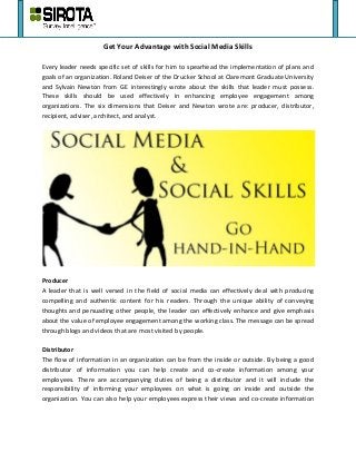 Get Your Advantage with Social Media Skills
Every leader needs specific set of skills for him to spearhead the implementation of plans and
goals of an organization. Roland Deiser of the Drucker School at Claremont Graduate University
and Sylvain Newton from GE interestingly wrote about the skills that leader must possess.
These skills should be used effectively in enhancing employee engagement among
organizations. The six dimensions that Deiser and Newton wrote are: producer, distributor,
recipient, adviser, architect, and analyst.
Producer
A leader that is well versed in the field of social media can effectively deal with producing
compelling and authentic content for his readers. Through the unique ability of conveying
thoughts and persuading other people, the leader can effectively enhance and give emphasis
about the value of employee engagement among the working class. The message can be spread
through blogs and videos that are most visited by people.
Distributor
The flow of information in an organization can be from the inside or outside. By being a good
distributor of information you can help create and co-create information among your
employees. There are accompanying duties of being a distributor and it will include the
responsibility of informing your employees on what is going on inside and outside the
organization. You can also help your employees express their views and co-create information
 