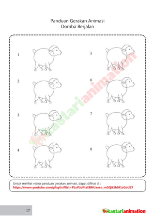 Panduan Gerakan Animasi
Domba Berjalan
17
5
6
7
8
1
2
3
4
Untuk melihat video panduan gerakan animasi, dapat dilihat di :
https://www.youtube.com/playlist?list=PLuPJoPtaEBHUxeco_mGQit3h0J1cGoUZF
 