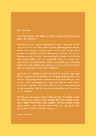 Salam Animasi,
Halo kawan-kawan.. apa kabar? Semoga sehat dan selalu siap untuk
belajar dan berkarya.
Alhamdulillah, kita dapat menyelesaikan buku “Get Your Anima-
tion Part 1”. Buku ini berisi panduan dari gerakan-gerakan hewan,
benda atau manusia khususnya untuk animasi 2D. Dengan buku
panduan ini, gerakan animasi akan menjadi bagus dan natural.
Panduan gerakan ini tidak tergantung pada software animasi yang
kalian pakai. Kalian juga bisa menjadikan buku ini sebagai pan-
duan ketika membuat animasi secara manual. Untuk mengetahui
bagaimana hasil gerakan dari panduan gerakan animasi ini, kalian
dapat melihatnya di link Youtube yang tertera.
Buku Get Your Animation ini bersifat Creative Common Copy Right
artinya siapapun boleh menyebarkan, mengcopy, menggunakan atau
menulis ulang dengan tetap memberikan nama kami sebagai pem-
buatnya. Jadi kawan-kawanpun boleh mencopykan untuk teman-
teman atau siapapun. Tetapi jika ada di antara kalian yang ingin
mengkomersialkan buku ini, maka harus mendapatkan persetujuan
tertulis dari kami.
Kami berencana untuk membuat Buku Get Your Animation ini ber-
seri setiap bulan hingga selesai. Dengan demikian semoga kawan-
kawan dapat memanfaatkannya sebagai salah satu sumber dalam
belajar animasi. Jika kalian ada saran, kirim saja langsung ke kami.
Ayo, kita buat animasi Indonesia bangkit!
Kastari Animation
 