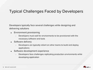 INSERT DESIGNATOR, IF NEEDED
Typical Challenges Faced by Developers
10
Developers typically face several challenges while designing and
delivering solutions
● Environment provisioning
○ Developers must wait for environments to be provisioned with the
necessary software and tools
● Software delivery
○ Developers are typically reliant on other teams to build and deploy
applications
● Software development experience
○ Developers face challenges replicating production environments while
developing application
RED HAT CLOUD SUITE
 