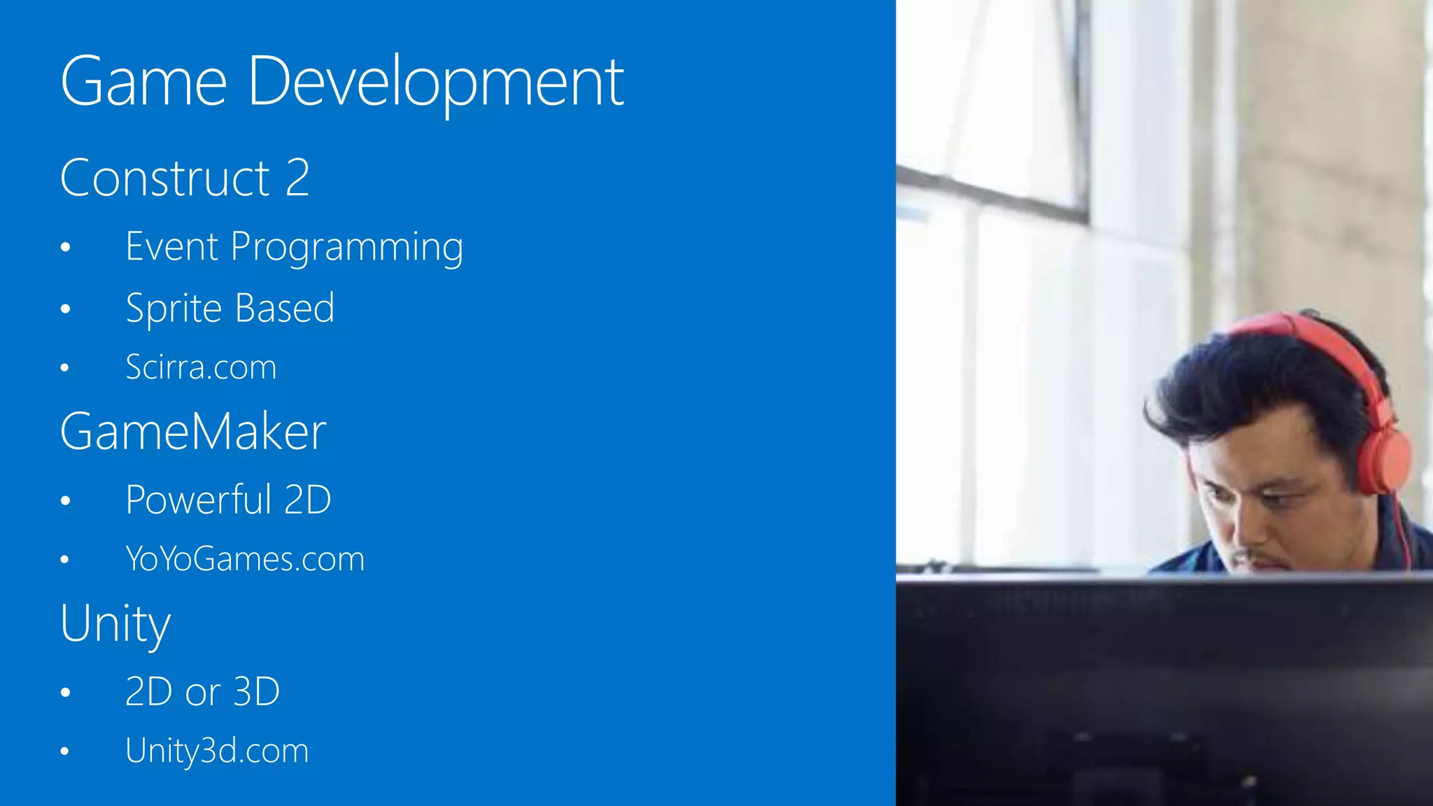 Construct 2
• Event Programming
• Sprite Based
• Scirra.com
GameMaker
• Powerful 2D
• YoYoGames.com
Unity
• 2D or 3D
• Unity3d.com
 