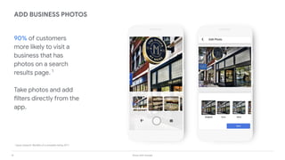 14 Grow with Google
90% of customers
more likely to visit a
business that has
photos on a search
results page. 1
Take photos and add
filters directly from the
app.
ADD BUSINESS PHOTOS
1
Ipsos research: Beneﬁts of a complete listing 2017
 