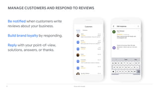17 Grow with Google
MANAGE CUSTOMERS AND RESPOND TO REVIEWS
Be notified when customers write
reviews about your business.
Build brand loyalty by responding.
Reply with your point-of-view,
solutions, answers, or thanks.
M
 