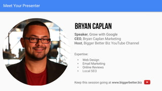 Meet Your Presenter
Speaker, Grow with Google
CEO, Bryan Caplan Marketing
Host, Bigger Better Biz YouTube Channel
Expertise:
• Web Design
• Email Marketing
• Online Reviews
• Local SEO
Keep this session going at www.biggerbetter.biz
 