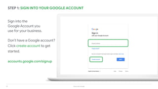 23 Grow with Google
STEP 1: SIGN INTO YOUR GOOGLE ACCOUNT
Sign into the
Google Account you
use for your business.
Don’t have a Google account?
Click create account to get
started.
accounts.google.com/signup
 
