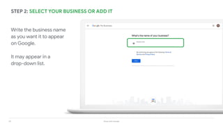 24 Grow with Google
STEP 2: SELECT YOUR BUSINESS OR ADD IT
Write the business name
as you want it to appear
on Google.
It may appear in a
drop-down list.
 